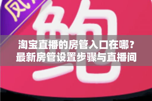 淘宝直播的房管入口在哪?最新房管设置步骤与直播间管理全攻略 淘宝直播的房管入口在哪?最新房管设置步骤与直播间管理全攻略