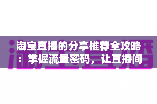 淘宝直播的分享推荐全攻略:掌握流量密码,让直播间人气持续攀升 淘宝直播的分享推荐全攻略:掌握流量密码,让直播间人气持续攀升