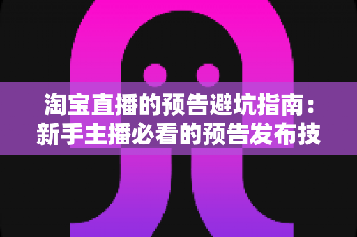淘宝直播的预告避坑指南：新手主播必看的预告发布技巧与常见误区全解析