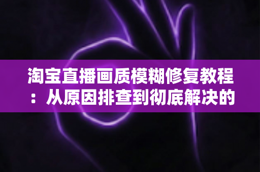 淘宝直播画质模糊修复教程:从原因排查到彻底解决的完整实操指南 淘宝直播画质模糊修复教程:从原因排查到彻底解决的完整实操指南