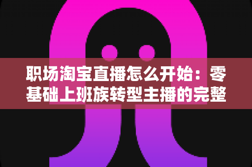 职场淘宝直播怎么开始：零基础上班族转型主播的完整实战指南