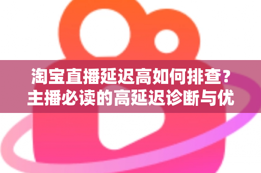 淘宝直播延迟高如何排查?主播必读的高延迟诊断与优化全攻略 淘宝直播延迟高如何排查?主播必读的高延迟诊断与优化全攻略