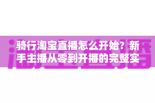 骑行淘宝直播怎么开始？新手主播从零到开播的完整实战指南