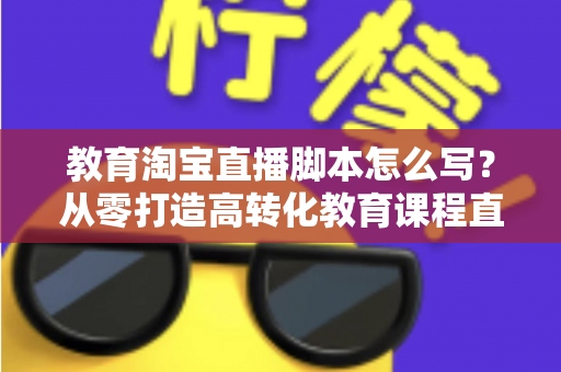 教育淘宝直播脚本怎么写?从零打造高转化教育课程直播的完整实战指南 教育淘宝直播脚本怎么写?从零打造高转化教育课程直播的完整实战指南