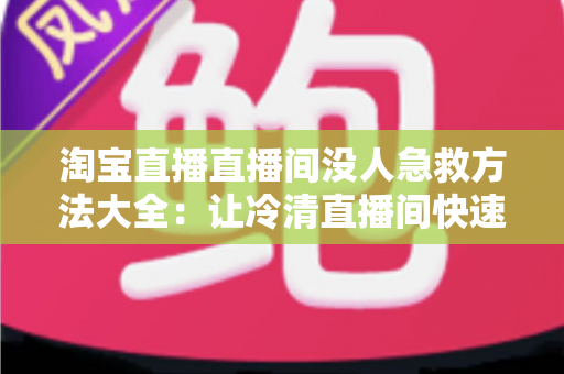 淘宝直播直播间没人急救方法大全:让冷清直播间快速起死回生的实战指南 淘宝直播直播间没人急救方法大全:让冷清直播间快速起死回生的实战指南