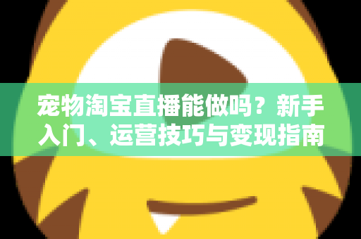 宠物淘宝直播能做吗？新手入门、运营技巧与变现指南全解析