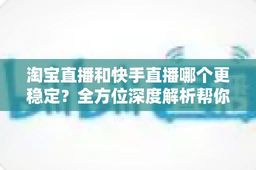 淘宝直播和快手直播哪个更稳定?全方位深度解析帮你选对平台 淘宝直播和快手直播哪个更稳定?全方位深度解析帮你选对平台