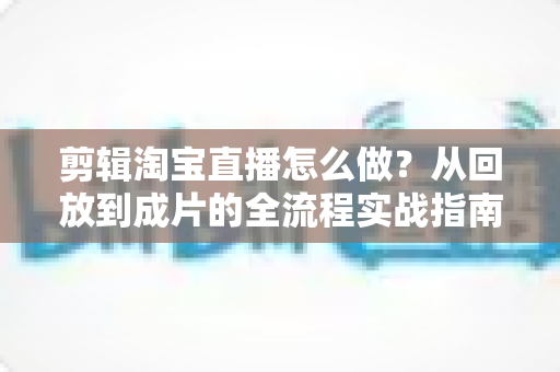剪辑淘宝直播怎么做?从回放到成片的全流程实战指南 剪辑淘宝直播怎么做?从回放到成片的全流程实战指南