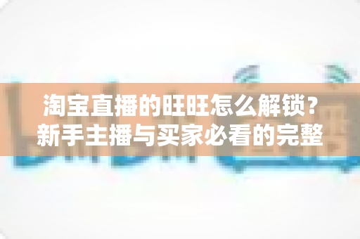淘宝直播的旺旺怎么解锁?新手主播与买家必看的完整开通攻略与实用技巧 淘宝直播的旺旺怎么解锁?新手主播与买家必看的完整开通攻略与实用技巧