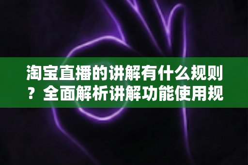 淘宝直播的讲解有什么规则?全面解析讲解功能使用规范、话术红线与实操避坑指南 淘宝直播的讲解有什么规则?全面解析讲解功能使用规范、话术红线与实操避坑指南