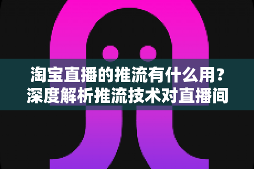淘宝直播的推流有什么用？深度解析推流技术对直播间画质、流量与成交转化的关键价值