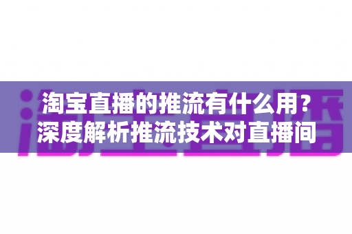 淘宝直播的推流有什么用？深度解析推流技术对直播间画质、流量与成交转化的关键价值