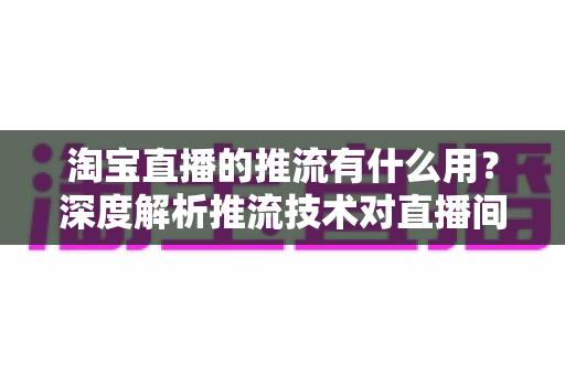 淘宝直播的推流有什么用？深度解析推流技术对直播间画质、流量与成交转化的关键价值