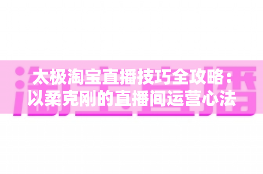 太极淘宝直播技巧全攻略：以柔克刚的直播间运营心法，助你流量销量双丰收