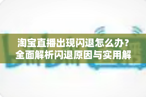 淘宝直播出现闪退怎么办?全面解析闪退原因与实用解决方案,助你畅享直播购物与主播运营 淘宝直播出现闪退怎么办?全面解析闪退原因与实用解决方案,助你畅享直播购物与主播运营