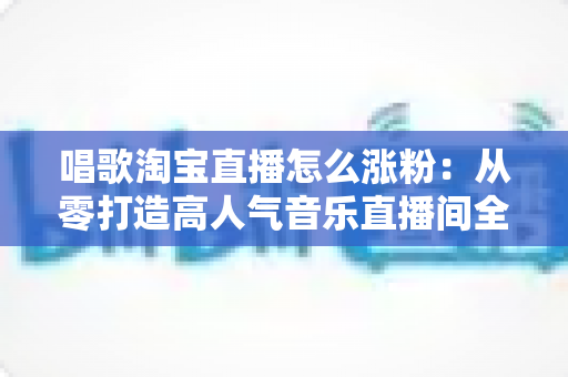 唱歌淘宝直播怎么涨粉:从零打造高人气音乐直播间全攻略 唱歌淘宝直播怎么涨粉:从零打造高人气音乐直播间全攻略
