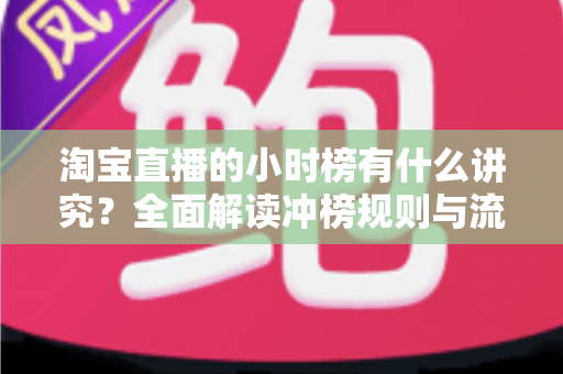 淘宝直播的小时榜有什么讲究?全面解读冲榜规则与流量增长实战攻略 淘宝直播的小时榜有什么讲究?全面解读冲榜规则与流量增长实战攻略