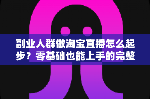 副业人群做淘宝直播怎么起步?零基础也能上手的完整实战指南 副业人群做淘宝直播怎么起步?零基础也能上手的完整实战指南