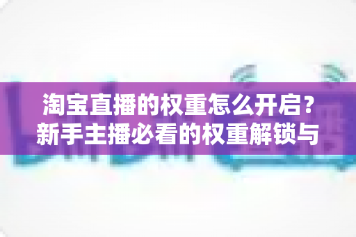 淘宝直播的权重怎么开启?新手主播必看的权重解锁与提升全攻略 淘宝直播的权重怎么开启?新手主播必看的权重解锁与提升全攻略
