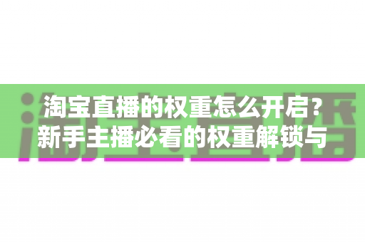 淘宝直播的权重怎么开启？新手主播必看的权重解锁与提升全攻略