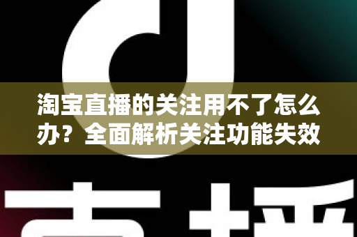 淘宝直播的关注用不了怎么办？全面解析关注功能失效的原因与实用解决方案