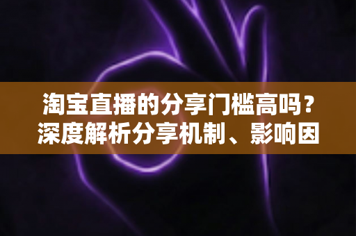 淘宝直播的分享门槛高吗？深度解析分享机制、影响因素与实操提升指南
