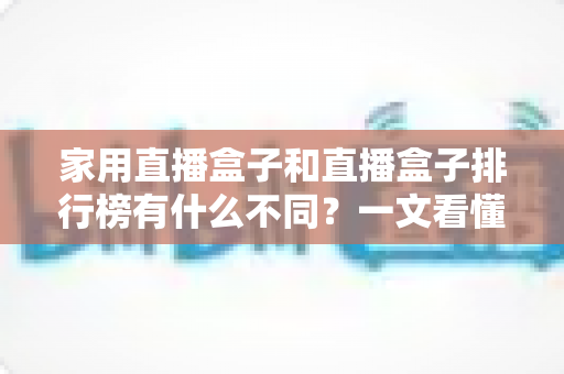家用直播盒子和直播盒子排行榜有什么不同?一文看懂两者区别,选对设备不踩坑 家用直播盒子和直播盒子排行榜有什么不同?一文看懂两者区别,选对设备不踩坑