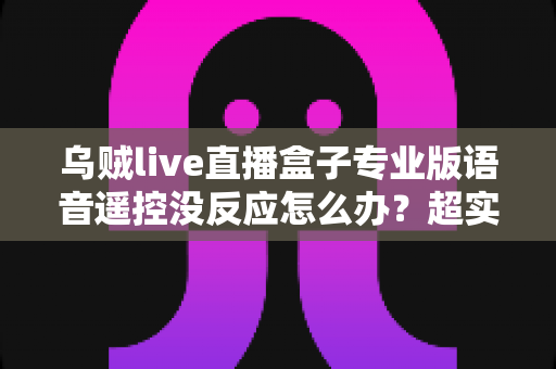 乌贼live直播盒子专业版语音遥控没反应怎么办?超实用排查修复全攻略,轻松恢复语音控制体验 乌贼live直播盒子专业版语音遥控没反应怎么办?超实用排查修复全攻略,轻松恢复语音控制体验