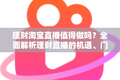 理财淘宝直播值得做吗？全面解析理财直播的机遇、门槛与实操指南