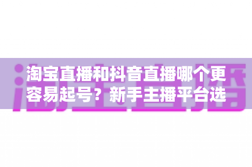 淘宝直播和抖音直播哪个更容易起号？新手主播平台选择深度对比与实战指南