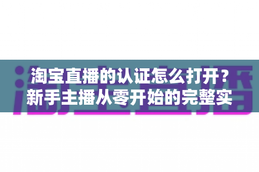 淘宝直播的认证怎么打开？新手主播从零开始的完整实操指南