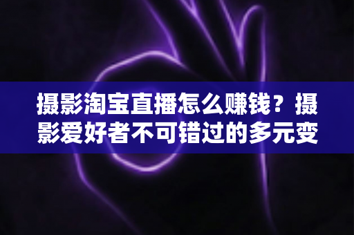 摄影淘宝直播怎么赚钱？摄影爱好者不可错过的多元变现实战指南
