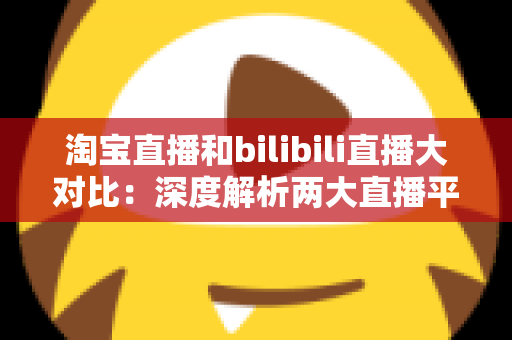 淘宝直播和bilibili直播大对比:深度解析两大直播平台的差异、优势与选择指南 淘宝直播和bilibili直播大对比:深度解析两大直播平台的差异、优势与选择指南