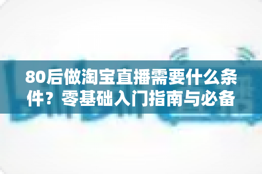 80后做淘宝直播需要什么条件?零基础入门指南与必备清单全面解析 80后做淘宝直播需要什么条件?零基础入门指南与必备清单全面解析