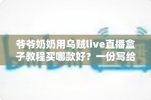 爷爷奶奶用乌贼live直播盒子教程买哪款好?一份写给银发族的选购与使用全指南 爷爷奶奶用乌贼live直播盒子教程买哪款好?一份写给银发族的选购与使用全指南