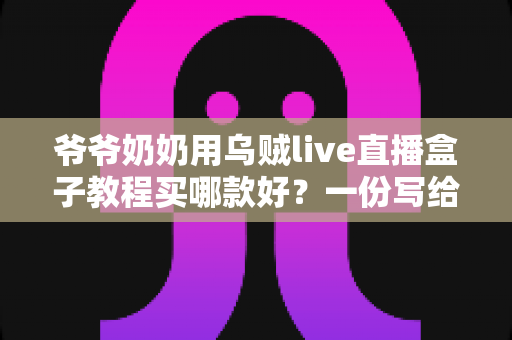 爷爷奶奶用乌贼live直播盒子教程买哪款好?一份写给银发族的选购与使用全指南 爷爷奶奶用乌贼live直播盒子教程买哪款好?一份写给银发族的选购与使用全指南
