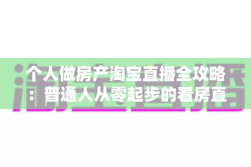 个人做房产淘宝直播全攻略：普通人从零起步的看房直播实操指南