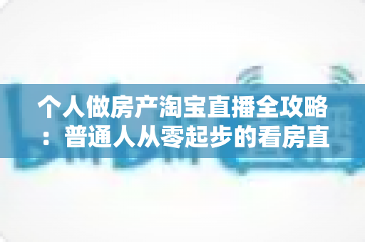 个人做房产淘宝直播全攻略：普通人从零起步的看房直播实操指南