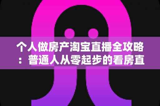 个人做房产淘宝直播全攻略：普通人从零起步的看房直播实操指南