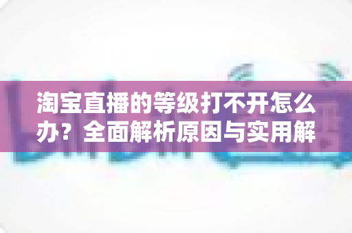 淘宝直播的等级打不开怎么办？全面解析原因与实用解决方案大全