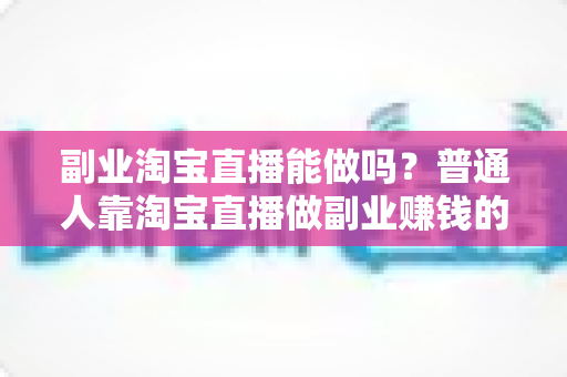 副业淘宝直播能做吗？普通人靠淘宝直播做副业赚钱的可行性分析与实操指南