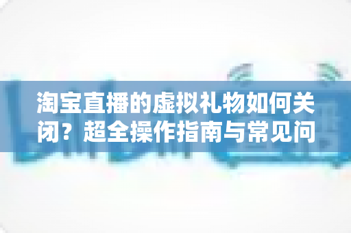 淘宝直播的虚拟礼物如何关闭?超全操作指南与常见问题一次讲清 淘宝直播的虚拟礼物如何关闭?超全操作指南与常见问题一次讲清