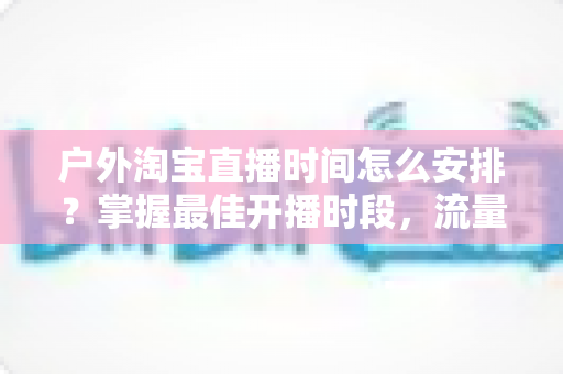 户外淘宝直播时间怎么安排？掌握最佳开播时段，流量销量双提升的实战指南