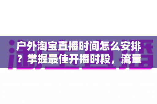户外淘宝直播时间怎么安排？掌握最佳开播时段，流量销量双提升的实战指南