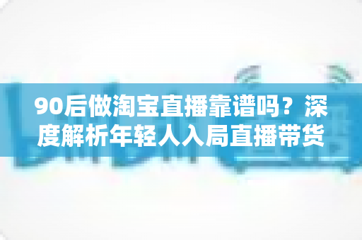 90后做淘宝直播靠谱吗？深度解析年轻人入局直播带货的机遇、挑战与实操指南