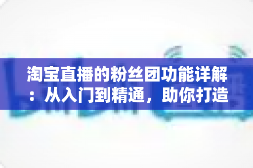 淘宝直播的粉丝团功能详解:从入门到精通,助你打造高粘性直播间 淘宝直播的粉丝团功能详解:从入门到精通,助你打造高粘性直播间