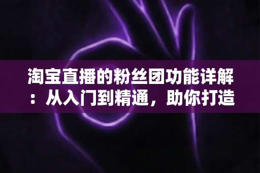 淘宝直播的粉丝团功能详解:从入门到精通,助你打造高粘性直播间 淘宝直播的粉丝团功能详解:从入门到精通,助你打造高粘性直播间