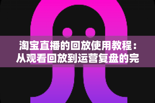 淘宝直播的回放使用教程:从观看回放到运营复盘的完整指南 淘宝直播的回放使用教程:从观看回放到运营复盘的完整指南