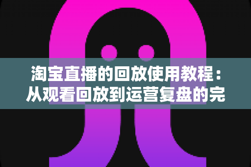 淘宝直播的回放使用教程:从观看回放到运营复盘的完整指南 淘宝直播的回放使用教程:从观看回放到运营复盘的完整指南