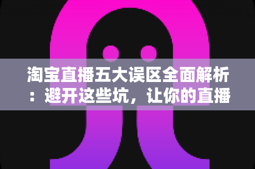 淘宝直播五大误区全面解析：避开这些坑，让你的直播间流量与销量稳步增长